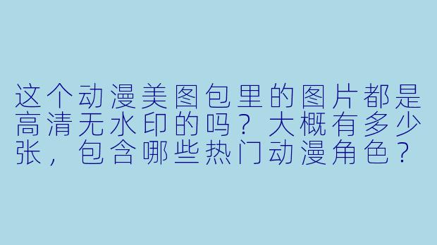 这个动漫美图包里的图片都是高清无水印的吗？大概有多少张，包含哪些热门动漫角色？
