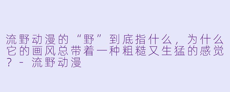 流野动漫的“野”到底指什么，为什么它的画风总带着一种粗糙又生猛的感觉？