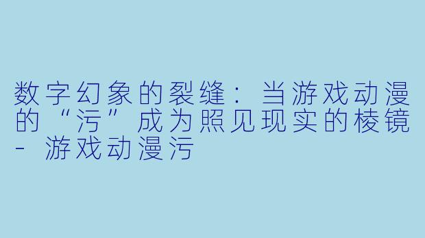 数字幻象的裂缝：当游戏动漫的“污”成为照见现实的棱镜