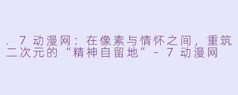 .7动漫网：在像素与情怀之间，重筑二次元的“精神自留地”