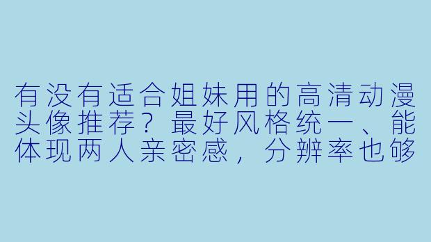 有没有适合姐妹用的高清动漫头像推荐？最好风格统一、能体现两人亲密感，分辨率也够清晰的那种。