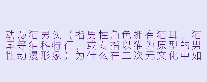 动漫猫男头（指男性角色拥有猫耳、猫尾等猫科特征，或专指以猫为原型的男性动漫形象）为什么在二次元文化中如此受欢迎？