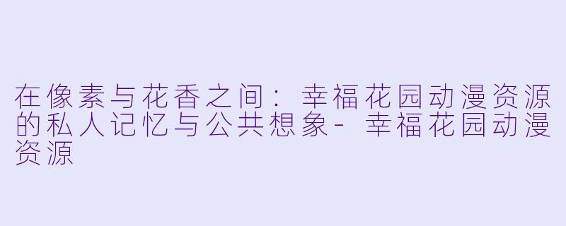 在像素与花香之间：幸福花园动漫资源的私人记忆与公共想象