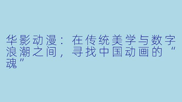 华影动漫：在传统美学与数字浪潮之间，寻找中国动画的“魂”