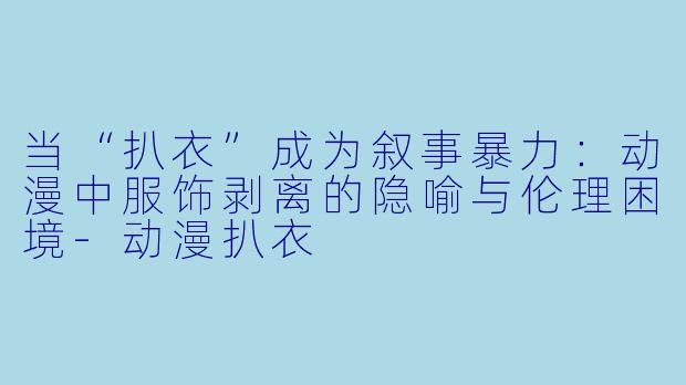 当“扒衣”成为叙事暴力：动漫中服饰剥离的隐喻与伦理困境