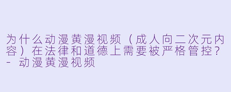 为什么动漫黄漫视频(成人向二次元内容)在法律和道德上需要被严格管控?-动漫黄漫视频