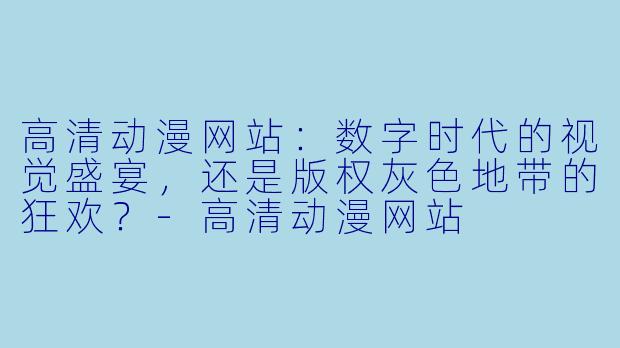 高清动漫网站：数字时代的视觉盛宴，还是版权灰色地带的狂欢？