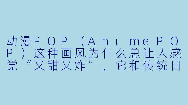 动漫POP（AnimePOP）这种画风为什么总让人感觉“又甜又炸”，它和传统日漫风格最大的区别到底在哪？