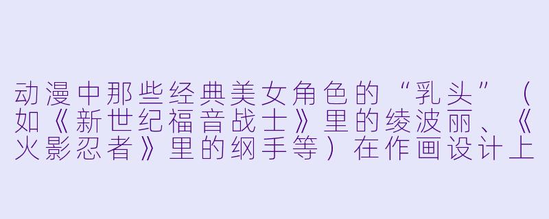动漫中那些经典美女角色的“乳头”（如《新世纪福音战士》里的绫波丽、《火影忍者》里的纲手等）在作画设计上有什么特殊的风格或符号化处理？