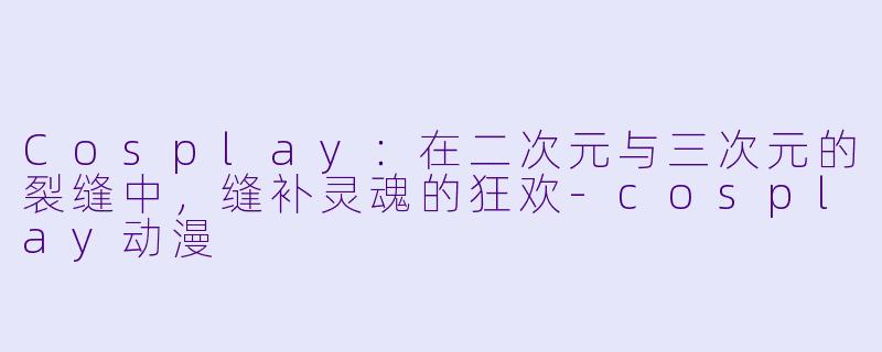 Cosplay：在二次元与三次元的裂缝中，缝补灵魂的狂欢
