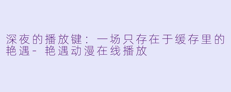深夜的播放键：一场只存在于缓存里的艳遇