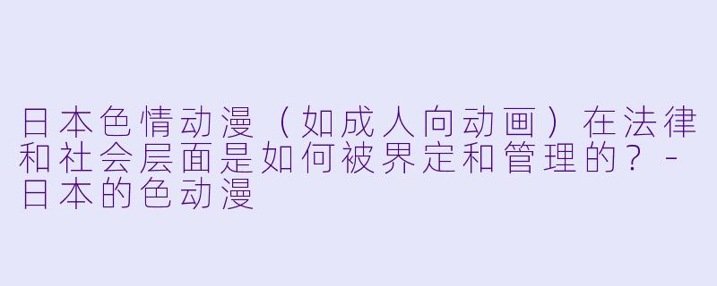 日本色情动漫（如成人向动画）在法律和社会层面是如何被界定和管理的？