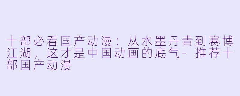 十部必看国产动漫：从水墨丹青到赛博江湖，这才是中国动画的底气