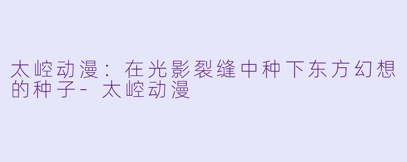 太崆动漫：在光影裂缝中种下东方幻想的种子