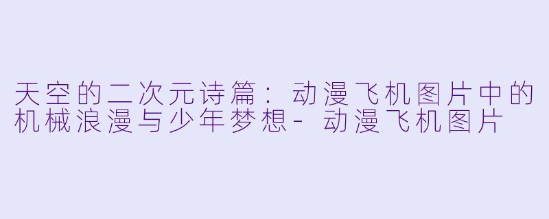 天空的二次元诗篇：动漫飞机图片中的机械浪漫与少年梦想