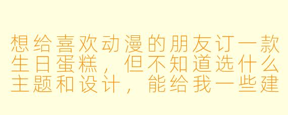 想给喜欢动漫的朋友订一款生日蛋糕，但不知道选什么主题和设计，能给我一些建议吗？