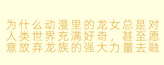 为什么动漫里的龙女总是对人类世界充满好奇，甚至愿意放弃龙族的强大力量去融入其中？