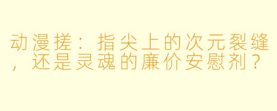 动漫搓：指尖上的次元裂缝，还是灵魂的廉价安慰剂？