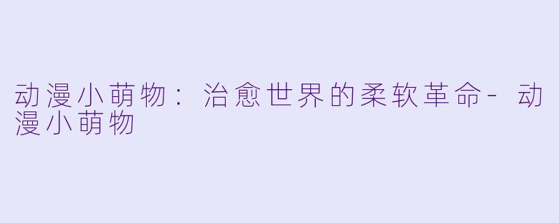 动漫小萌物：治愈世界的柔软革命