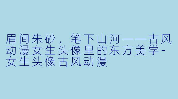 眉间朱砂，笔下山河——古风动漫女生头像里的东方美学