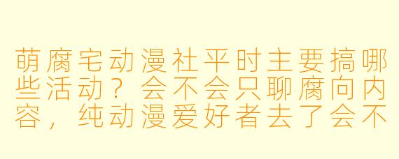 萌腐宅动漫社平时主要搞哪些活动？会不会只聊腐向内容，纯动漫爱好者去了会不会尴尬？