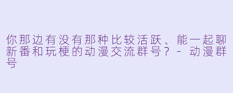 你那边有没有那种比较活跃、能一起聊新番和玩梗的动漫交流群号？