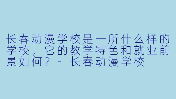 长春动漫学校是一所什么样的学校，它的教学特色和就业前景如何？