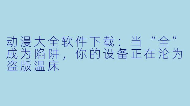 动漫大全软件下载：当“全”成为陷阱，你的设备正在沦为盗版温床