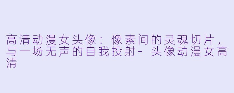 高清动漫女头像：像素间的灵魂切片，与一场无声的自我投射