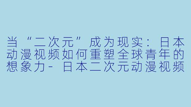 当“二次元”成为现实：日本动漫视频如何重塑全球青年的想象力