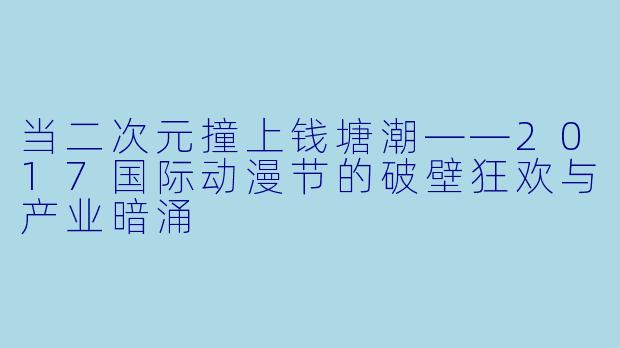 当二次元撞上钱塘潮——2017国际动漫节的破壁狂欢与产业暗涌