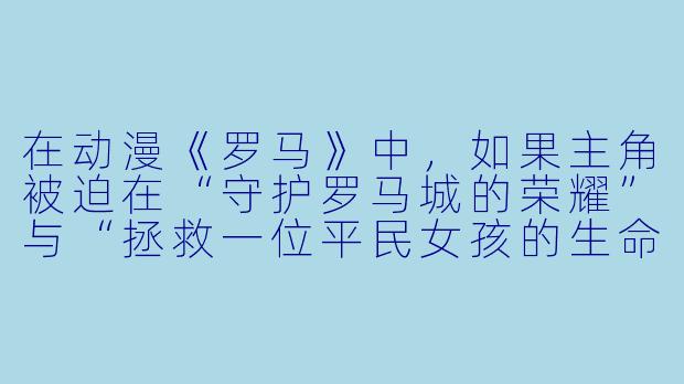 在动漫《罗马》中，如果主角被迫在“守护罗马城的荣耀”与“拯救一位平民女孩的生命”之间二选一，且无论选哪个都会导致另一个悲剧，他会如何抉择？