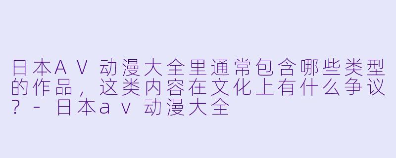日本AV动漫大全里通常包含哪些类型的作品，这类内容在文化上有什么争议？