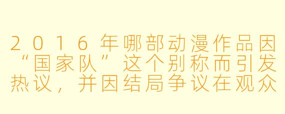 2016年哪部动漫作品因“国家队”这个别称而引发热议，并因结局争议在观众中产生了巨大分歧？