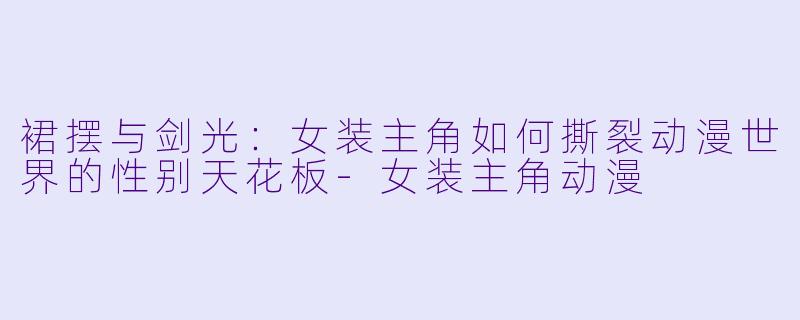 裙摆与剑光：女装主角如何撕裂动漫世界的性别天花板