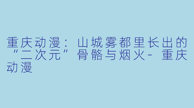重庆动漫:山城雾都里长出的“二次元”骨骼与烟火-重庆动漫