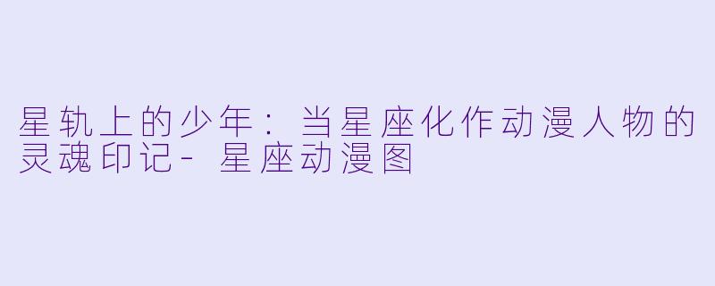 星轨上的少年：当星座化作动漫人物的灵魂印记
