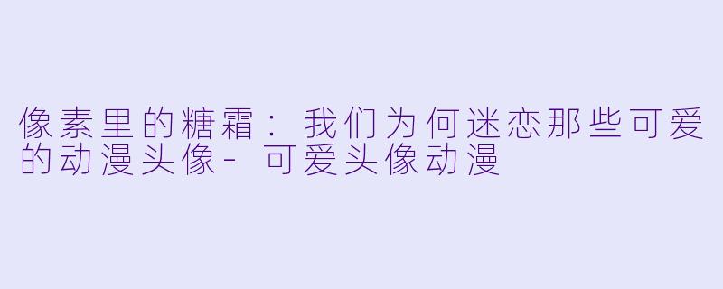 像素里的糖霜：我们为何迷恋那些可爱的动漫头像