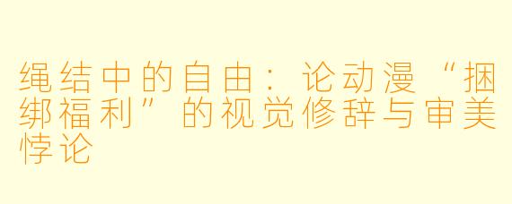 绳结中的自由：论动漫“捆绑福利”的视觉修辞与审美悖论