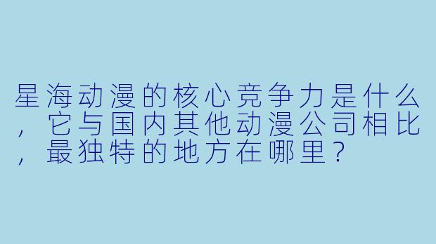 星海动漫的核心竞争力是什么，它与国内其他动漫公司相比，最独特的地方在哪里？