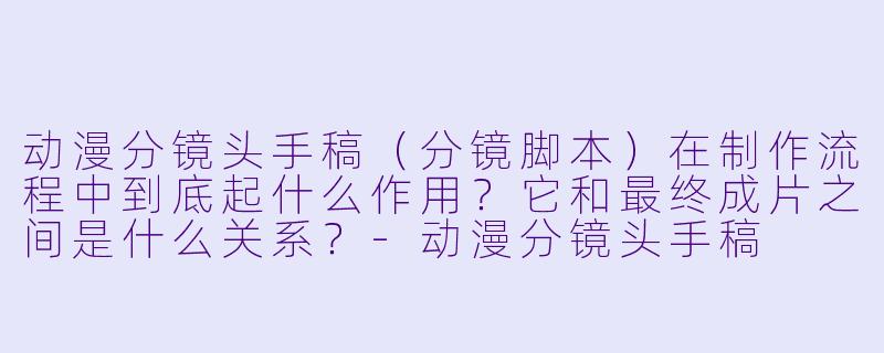 动漫分镜头手稿（分镜脚本）在制作流程中到底起什么作用？它和最终成片之间是什么关系？