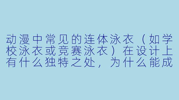 动漫中常见的连体泳衣（如学校泳衣或竞赛泳衣）在设计上有什么独特之处，为什么能成为经典元素？