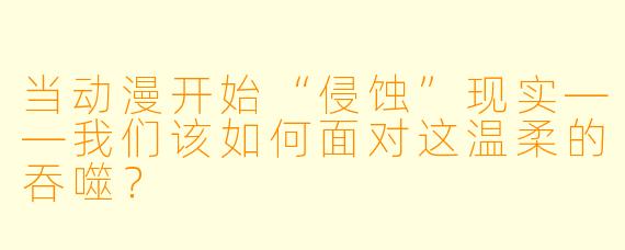 当动漫开始“侵蚀”现实——我们该如何面对这温柔的吞噬？