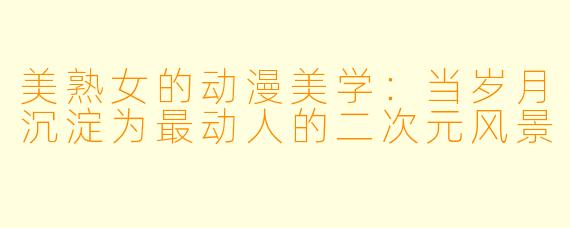 美熟女的动漫美学：当岁月沉淀为最动人的二次元风景