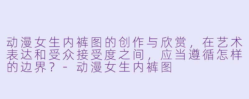 动漫女生内裤图的创作与欣赏，在艺术表达和受众接受度之间，应当遵循怎样的边界？