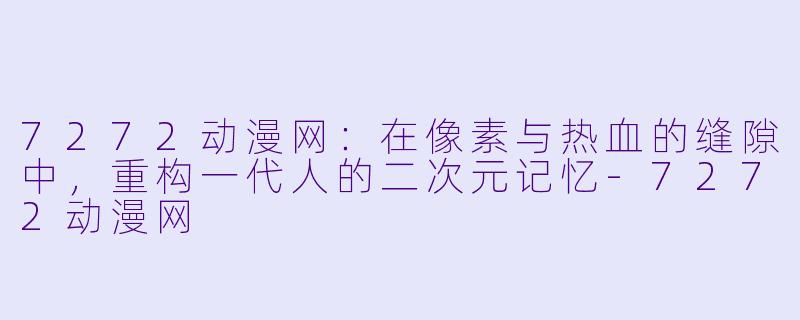 7272动漫网：在像素与热血的缝隙中，重构一代人的二次元记忆