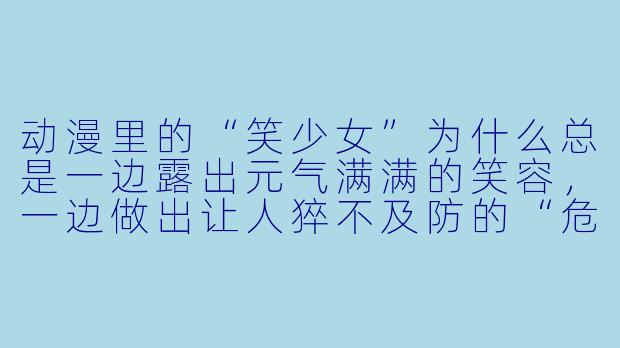 动漫里的“笑少女”为什么总是一边露出元气满满的笑容，一边做出让人猝不及防的“危险发言”或“暴力举动”？