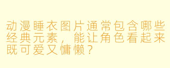 动漫睡衣图片通常包含哪些经典元素，能让角色看起来既可爱又慵懒？