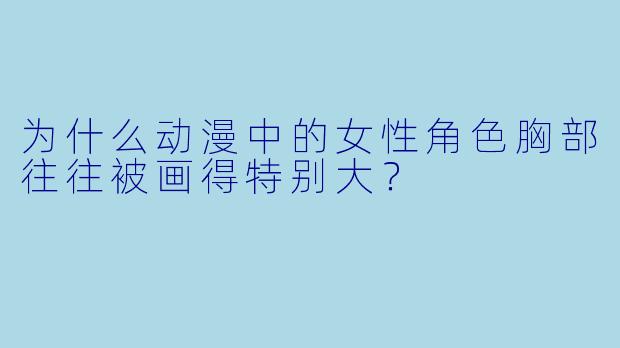 为什么动漫中的女性角色胸部往往被画得特别大？