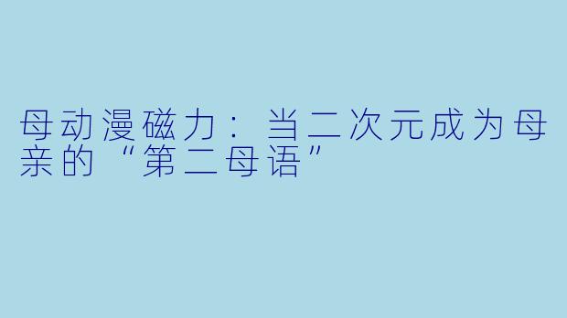 母动漫磁力：当二次元成为母亲的“第二母语”